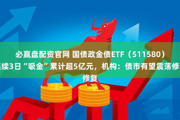 必赢盘配资官网 国债政金债ETF（511580）连续3日“吸金”累计超5亿元，机构：债市有望震荡修复