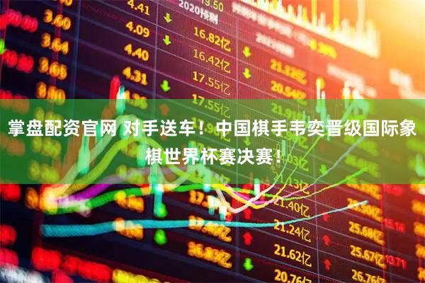 掌盘配资官网 对手送车！中国棋手韦奕晋级国际象棋世界杯赛决赛！