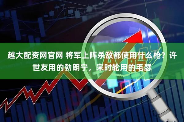 越大配资网官网 将军上阵杀敌都使用什么枪？许世友用的勃朗宁，宋时轮用的毛瑟