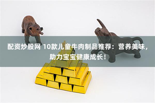 配资炒股网 10款儿童牛肉制品推荐：营养美味，助力宝宝健康成长！