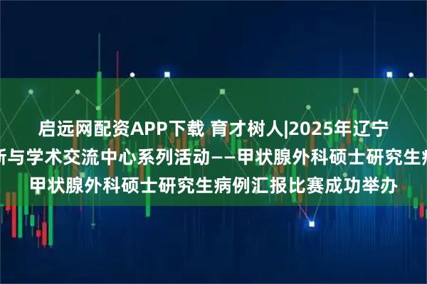启远网配资APP下载 育才树人|2025年辽宁省临床医学研究生创新与学术交流中心系列活动——甲状腺外科硕士研究生病例汇报比赛成功举办