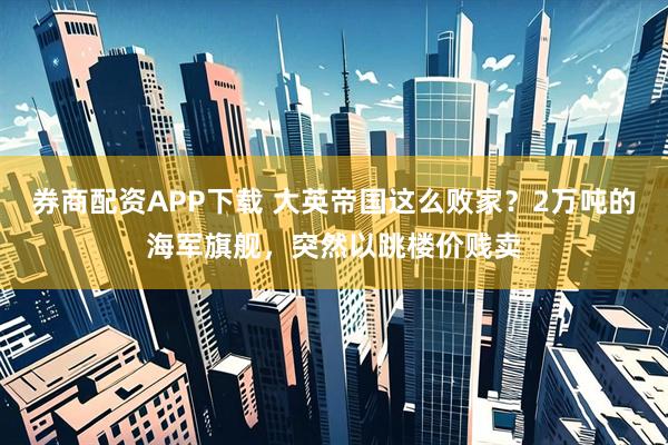 券商配资APP下载 大英帝国这么败家？2万吨的海军旗舰，突然以跳楼价贱卖