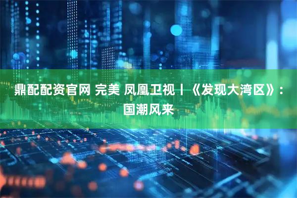 鼎配配资官网 完美 凤凰卫视丨《发现大湾区》：国潮风来