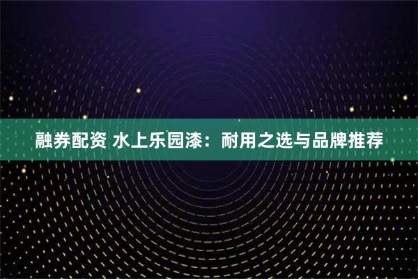 融券配资 水上乐园漆：耐用之选与品牌推荐