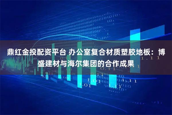 鼎红金投配资平台 办公室复合材质塑胶地板：博盛建材与海尔集团的合作成果