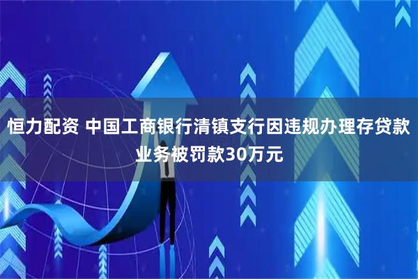 恒力配资 中国工商银行清镇支行因违规办理存贷款业务被罚款30万元