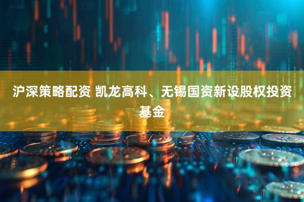 沪深策略配资 凯龙高科、无锡国资新设股权投资基金