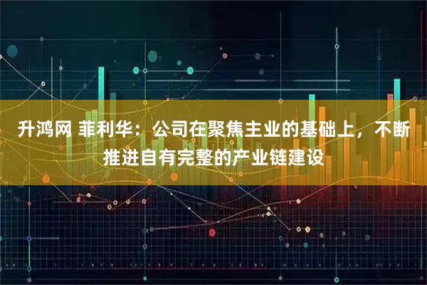 升鸿网 菲利华：公司在聚焦主业的基础上，不断推进自有完整的产业链建设