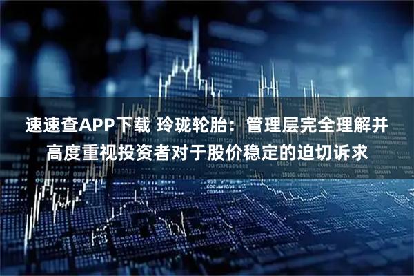 速速查APP下载 玲珑轮胎：管理层完全理解并高度重视投资者对于股价稳定的迫切诉求
