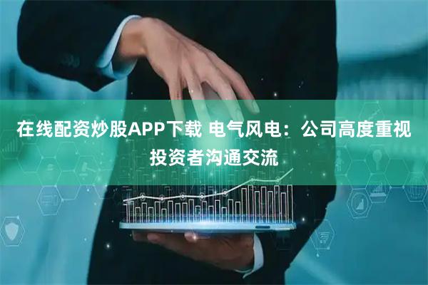 在线配资炒股APP下载 电气风电：公司高度重视投资者沟通交流