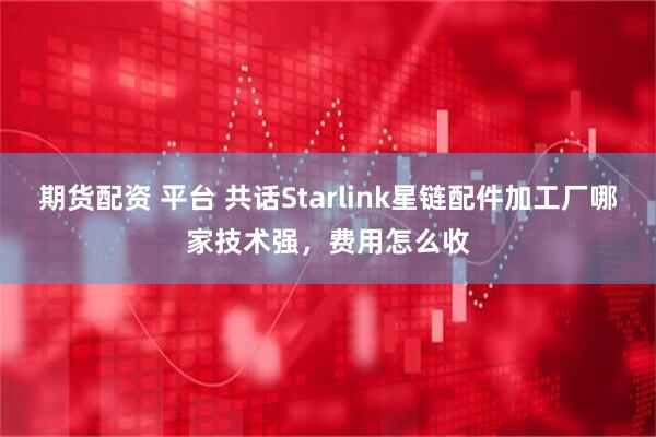 期货配资 平台 共话Starlink星链配件加工厂哪家技术强，费用怎么收