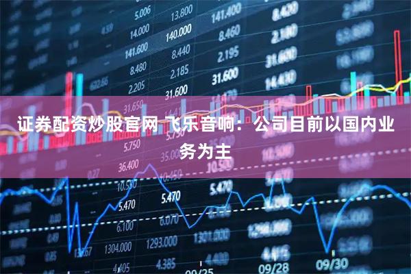 证券配资炒股官网 飞乐音响：公司目前以国内业务为主