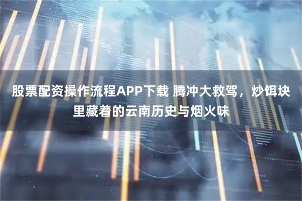 股票配资操作流程APP下载 腾冲大救驾，炒饵块里藏着的云南历史与烟火味