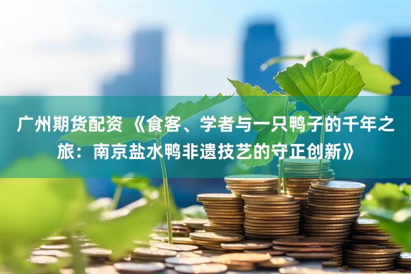 广州期货配资 《食客、学者与一只鸭子的千年之旅：南京盐水鸭非遗技艺的守正创新》