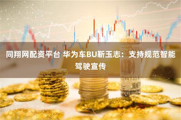 同翔网配资平台 华为车BU靳玉志：支持规范智能驾驶宣传