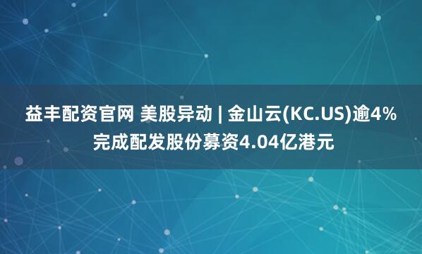 益丰配资官网 美股异动 | 金山云(KC.US)逾4% 完成配发股份募资4.04亿港元