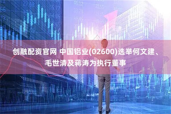 创融配资官网 中国铝业(02600)选举何文建、毛世清及蒋涛为执行董事