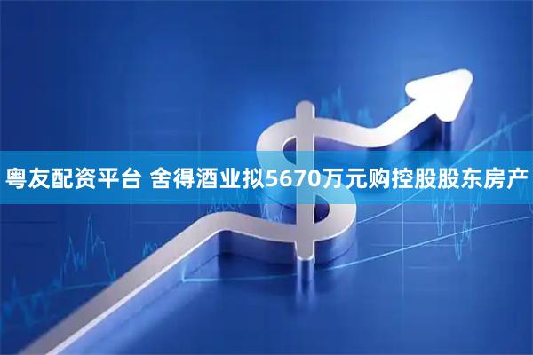 粤友配资平台 舍得酒业拟5670万元购控股股东房产