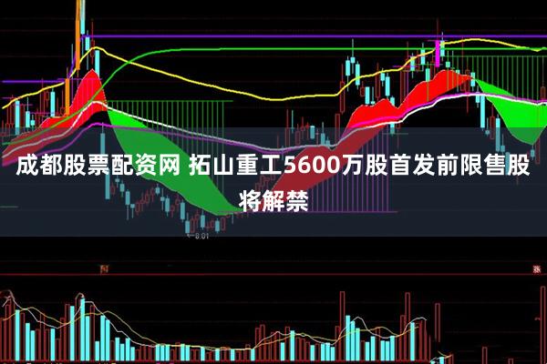 成都股票配资网 拓山重工5600万股首发前限售股将解禁
