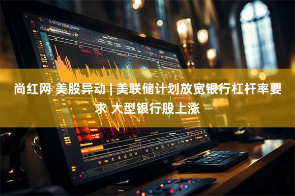 尚红网 美股异动 | 美联储计划放宽银行杠杆率要求 大型银行股上涨