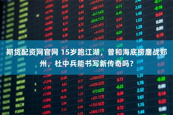 期货配资网官网 15岁跑江湖，曾和海底捞鏖战郑州，杜中兵能书写新传奇吗？