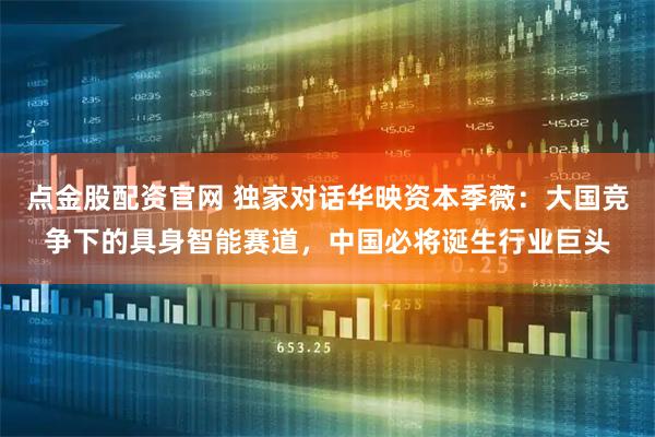 点金股配资官网 独家对话华映资本季薇：大国竞争下的具身智能赛道，中国必将诞生行业巨头