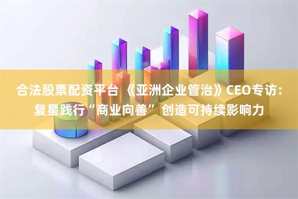 合法股票配资平台 《亚洲企业管治》CEO专访：复星践行“商业向善” 创造可持续影响力