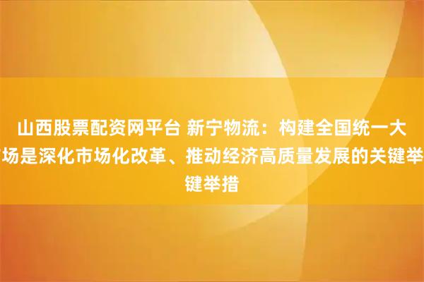 山西股票配资网平台 新宁物流：构建全国统一大市场是深化市场化改革、推动经济高质量发展的关键举措