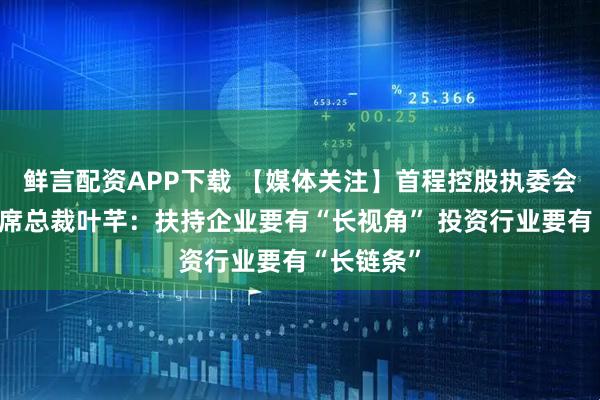 鲜言配资APP下载 【媒体关注】首程控股执委会委员、联席总裁叶芊：扶持企业要有“长视角” 投资行业要有“长链条”