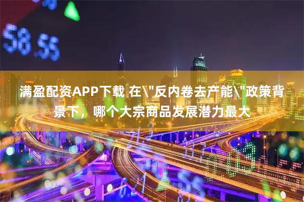 满盈配资APP下载 在＂反内卷去产能＂政策背景下，哪个大宗商品发展潜力最大