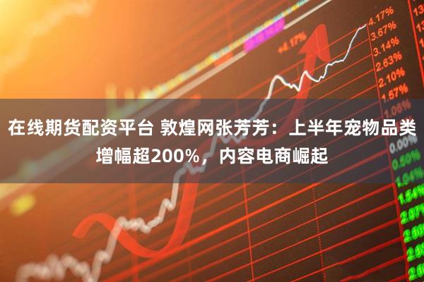 在线期货配资平台 敦煌网张芳芳：上半年宠物品类增幅超200%，内容电商崛起