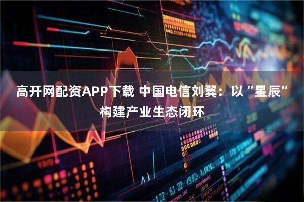 高开网配资APP下载 中国电信刘翼：以“星辰”构建产业生态闭环