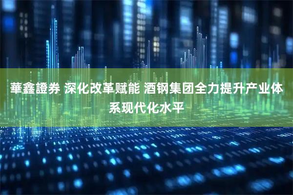 華鑫證券 深化改革赋能 酒钢集团全力提升产业体系现代化水平