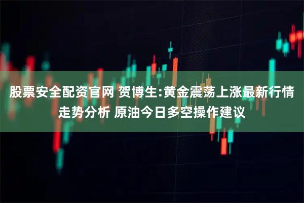 股票安全配资官网 贺博生:黄金震荡上涨最新行情走势分析 原油今日多空操作建议
