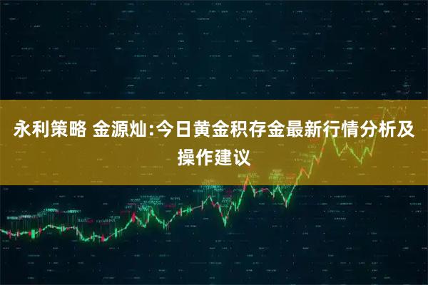 永利策略 金源灿:今日黄金积存金最新行情分析及操作建议