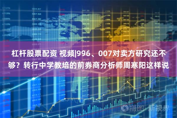 杠杆股票配资 视频|996、007对卖方研究还不够？转行中学教培的前券商分析师周寒阳这样说