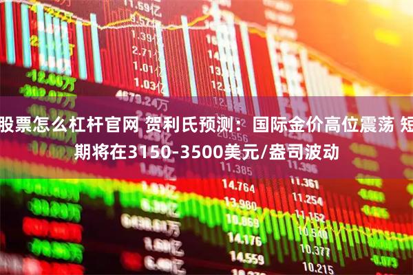 股票怎么杠杆官网 贺利氏预测：国际金价高位震荡 短期将在3150-3500美元/盎司波动