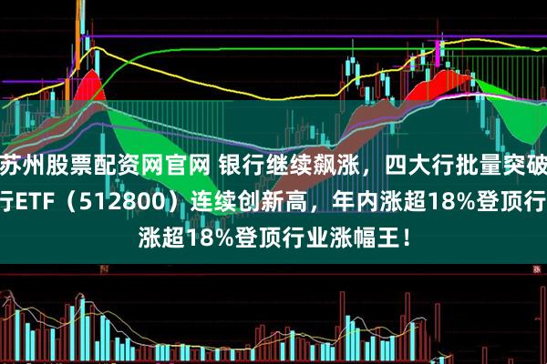 苏州股票配资网官网 银行继续飙涨，四大行批量突破，百亿银行ETF（512800）连续创新高，年内涨超18%登顶行业涨幅王！