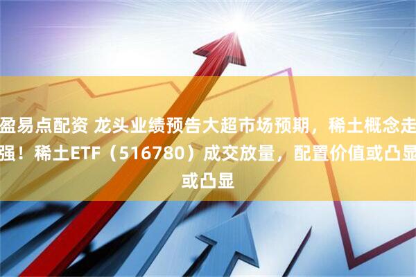 盈易点配资 龙头业绩预告大超市场预期，稀土概念走强！稀土ETF（516780）成交放量，配置价值或凸显