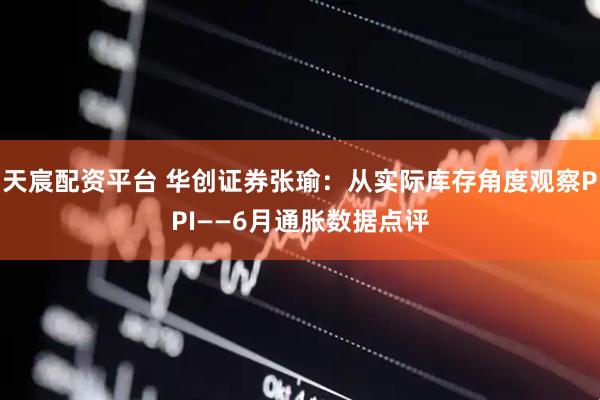 天宸配资平台 华创证券张瑜：从实际库存角度观察PPI——6月通胀数据点评