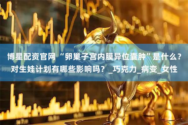 博星配资官网 “卵巢子宫内膜异位囊肿”是什么？对生娃计划有哪些影响吗？_巧克力_病变_女性