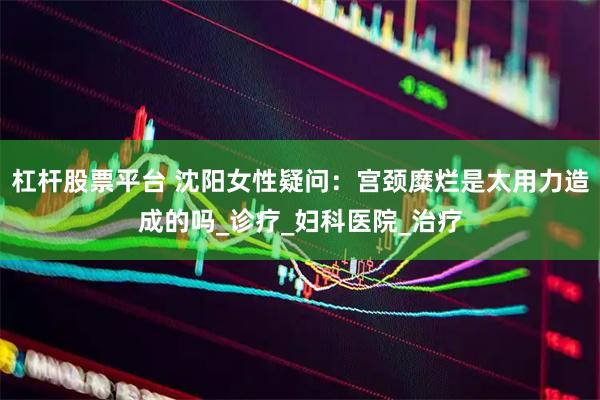 杠杆股票平台 沈阳女性疑问：宫颈糜烂是太用力造成的吗_诊疗_妇科医院_治疗