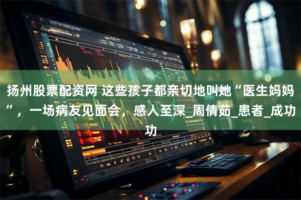 扬州股票配资网 这些孩子都亲切地叫她“医生妈妈”，一场病友见面会，感人至深_周倩茹_患者_成功
