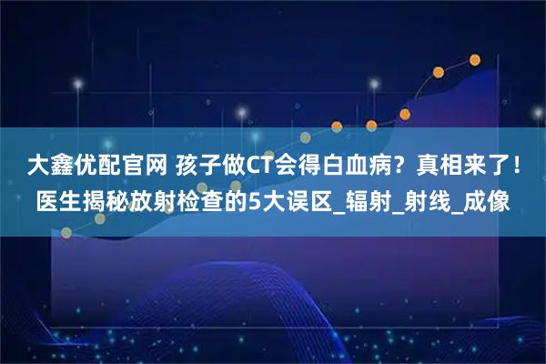 大鑫优配官网 孩子做CT会得白血病？真相来了！医生揭秘放射检查的5大误区_辐射_射线_成像