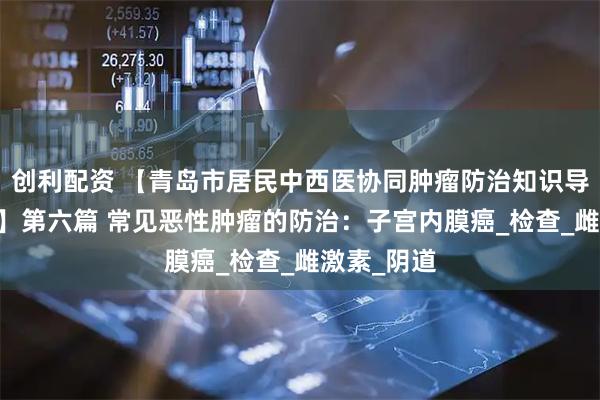 创利配资 【青岛市居民中西医协同肿瘤防治知识导读（35）】第六篇 常见恶性肿瘤的防治：子宫内膜癌_检查_雌激素_阴道