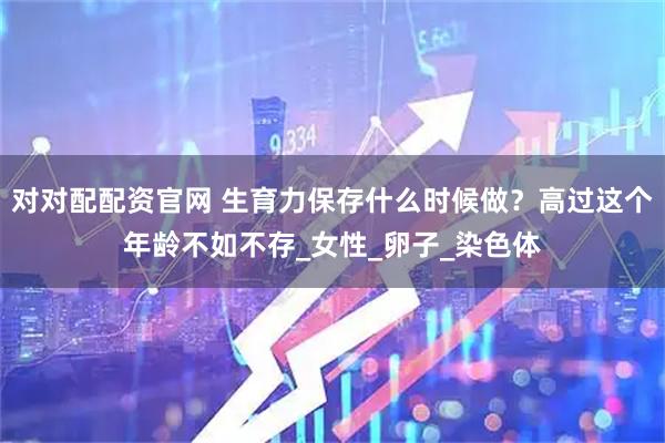 对对配配资官网 生育力保存什么时候做？高过这个年龄不如不存_女性_卵子_染色体