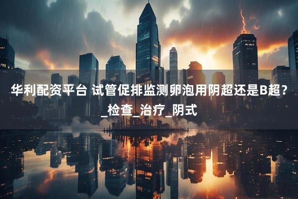 华利配资平台 试管促排监测卵泡用阴超还是B超？_检查_治疗_阴式
