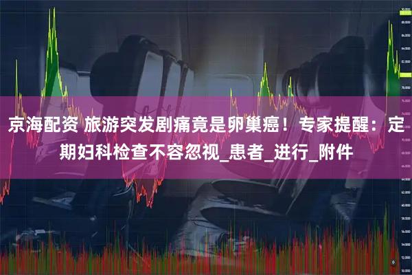 京海配资 旅游突发剧痛竟是卵巢癌！专家提醒：定期妇科检查不容忽视_患者_进行_附件