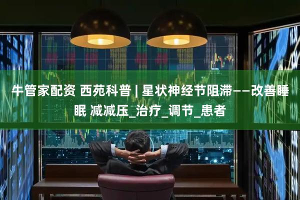牛管家配资 西苑科普 | 星状神经节阻滞——改善睡眠 减减压_治疗_调节_患者