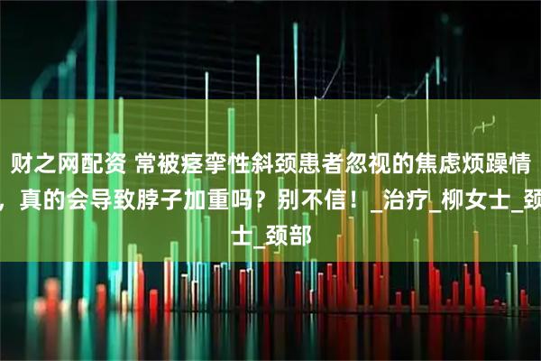 财之网配资 常被痉挛性斜颈患者忽视的焦虑烦躁情绪，真的会导致脖子加重吗？别不信！_治疗_柳女士_颈部